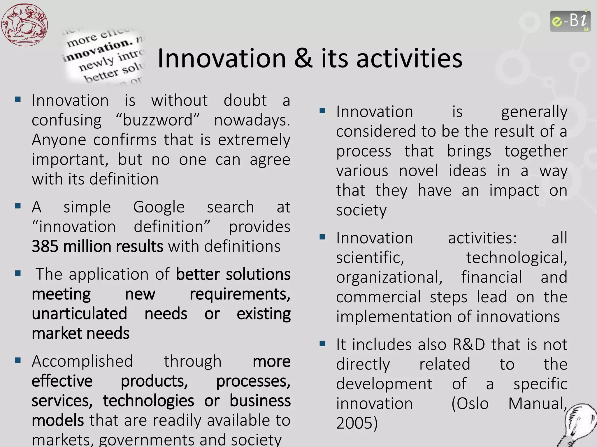 Innovation & its activities
 Innovation is without doubt a
confusing “buzzword” nowadays.
Anyone confirms that is extremely
important, but no one can agree
with its definition
 A simple Google search at
“innovation definition” provides
385 million results with definitions
 The application of better solutions
meeting new requirements,
unarticulated needs or existing
market needs
 Accomplished through more
effective products, processes,
services, technologies or business
models that are readily available to
markets, governments and society
 Innovation is generally
considered to be the result of a
process that brings together
various novel ideas in a way
that they have an impact on
society
 Innovation activities: all
scientific, technological,
organizational, financial and
commercial steps lead on the
implementation of innovations
 It includes also R&D that is not
directly related to the
development of a specific
innovation (Oslo Manual,
2005)
 