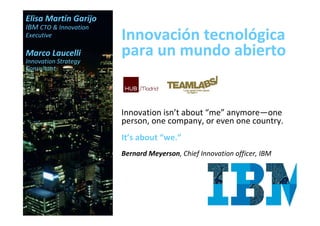 Elisa Martín Garijo
IBM CTO & Innovation
Executive              Innovación tecnológica
Marco Laucelli
Innovation Strategy
                       para un mundo abierto
Consultant




                       Innovation isn’t about “me” anymore—one
                       person, one company, or even one country.
                       It’s about “we.”
                       Bernard Meyerson, Chief Innovation officer, IBM
 