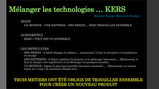 Mélanger les technologies … KERS
• AVANT
 UN MOTEUR – UNE BATTERIE – DES FREINS…. RIEN TRAVAILLAIT ENSEMBLE
• AUJOURD’HUI
 KERS = TOUT EST UN ENSEMBLE
• LES DIFFICULTES
 DES FREINS : il fallait dégager la chaleur… maintenant, il faut la récupérer et transformer
en énergie
 DES BATTERIES : il fallait stabiliser la batterie et la décharger lentement…. Maintenant, il
faut la charger très rapidement et la décharger en quelques secondes
 UN MOTEUR : régime le plus haut possible (pression constante) …. Maintenant, ce moteur
reçoit un « coup » de puissance chaque tour…
TROIS METIERS ONT ÉTÉ OBLIGE DE TRAVAILLER ENSEMBLE
POUR CRÉER UN NOUVEAU PRODUIT
Kinetic Energy Recovery System
 