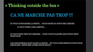 « Thinking outside the box »
CA NE MARCHE PAS TROP !!!
SI VOUS CONNAISSEZ LA BOITE… VOUS SAVEZ OU SONT SES LIMITES.
IL FAUT ETRE A SES LIMITES….
SI VOUS ETES TROP EN DEHORS… VOUS VOUS PLANTEZ (SOLUTION TROP
RADICALE).
LES INDUSTRIELS SONT DANS LA BOITE… ET VOUS AVEZ BESOIN D’EUX POUR
PRODUIRE / DIFFUSER VOTRE INNOVATION !
 