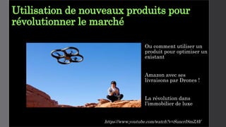 Utilisation de nouveaux produits pour
révolutionner le marché
Ou comment utiliser un
produit pour optimiser un
existant
Amazon avec ses
livraisons par Drones !
La révolution dans
l’immobilier de luxe
https://www.youtube.com/watch?v=SuncrI8mZAY
 