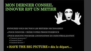 MON DERNIER CONSEIL
INNOVER EST UN METIER
ENTOUREZ-VOUS DE TOUS LES METIERS NECESSAIRES
POUR INNOVER / CRÉER VOTRE PRODUIT/SERVICE
POUR ENSUITE TOURNER L’INNOVATION EN INDUSTRIALISATION
Comment promouvoir ?
Comment livrer ?
Comment facturer ?
« HAVE THE BIG PICTURE » dès le départ…
 