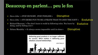 Beaucoup en parlent… peu le fon
 Steve Jobs : « STAY HUNGRY.. STAY FOOLISH »
 Steve Jobs : « IT’S MORE FUN TO BE A PIRATE THAN TO JOIN THE NAVY »
 Richard Branson : « You don’t learn to walk by following rules. You learn by
doing, and by falling over »
 Nelson Mandela : « It always seems impossible until its done »
Evolutive
Disruptive
Disruptive
Evolutive
 
