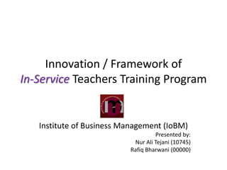 Innovation / Framework of
In-Service Teachers Training Program


   Institute of Business Management (IoBM)
                                   Presented by:
                           Nur Ali Tejani (10745)
                          Rafiq Bharwani (00000)
 