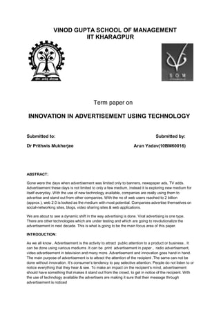 VINOD GUPTA SCHOOL OF MANAGEMENT
IIT KHARAGPUR
Term paper on
INNOVATION IN ADVERTISEMENT USING TECHNOLOGY
Submitted to: Submitted by:
Dr Prithwis Mukherjee Arun Yadav(10BM60016)
ABSTRACT:
Gone were the days when advertisement was limited only to banners, newspaper ads, TV adds.
Advertisement these days is not limited to only a few medium, instead it is exploring new medium for
itself everyday. With the use of new technology available, companies are really using them to
advertise and stand out from other companies. With the no of web users reached to 2 billion
(approx.), web 2.0 is looked as the medium with most potential. Companies advertise themselves on
social-networking sites, blogs, video sharing sites & web applications.
We are about to see a dynamic shift in the way advertising is done. Viral advertising is one type.
There are other technologies which are under testing and which are going to revolutionalize the
advertisement in next decade. This is what is going to be the main focus area of this paper.
INTRODUCTION:
As we all know , Advertisement is the activity to attract public attention to a product or business . It
can be done using various mediums .It can be print advertisement in paper , radio advertisement,
video advertisement in television and many more. Advertisement and innovation goes hand in hand.
The main purpose of advertisement is to attract the attention of the recipient .The same can not be
done without innovation. It’s consumer’s tendency to pay selective attention. People do not listen to or
notice everything that they hear & see. To make an impact on the recipient’s mind, advertisement
should have something that makes it stand out from the crowd, to get in notice of the recipient. With
the use of technology available the advertisers are making it sure that their message through
advertisement is noticed
 