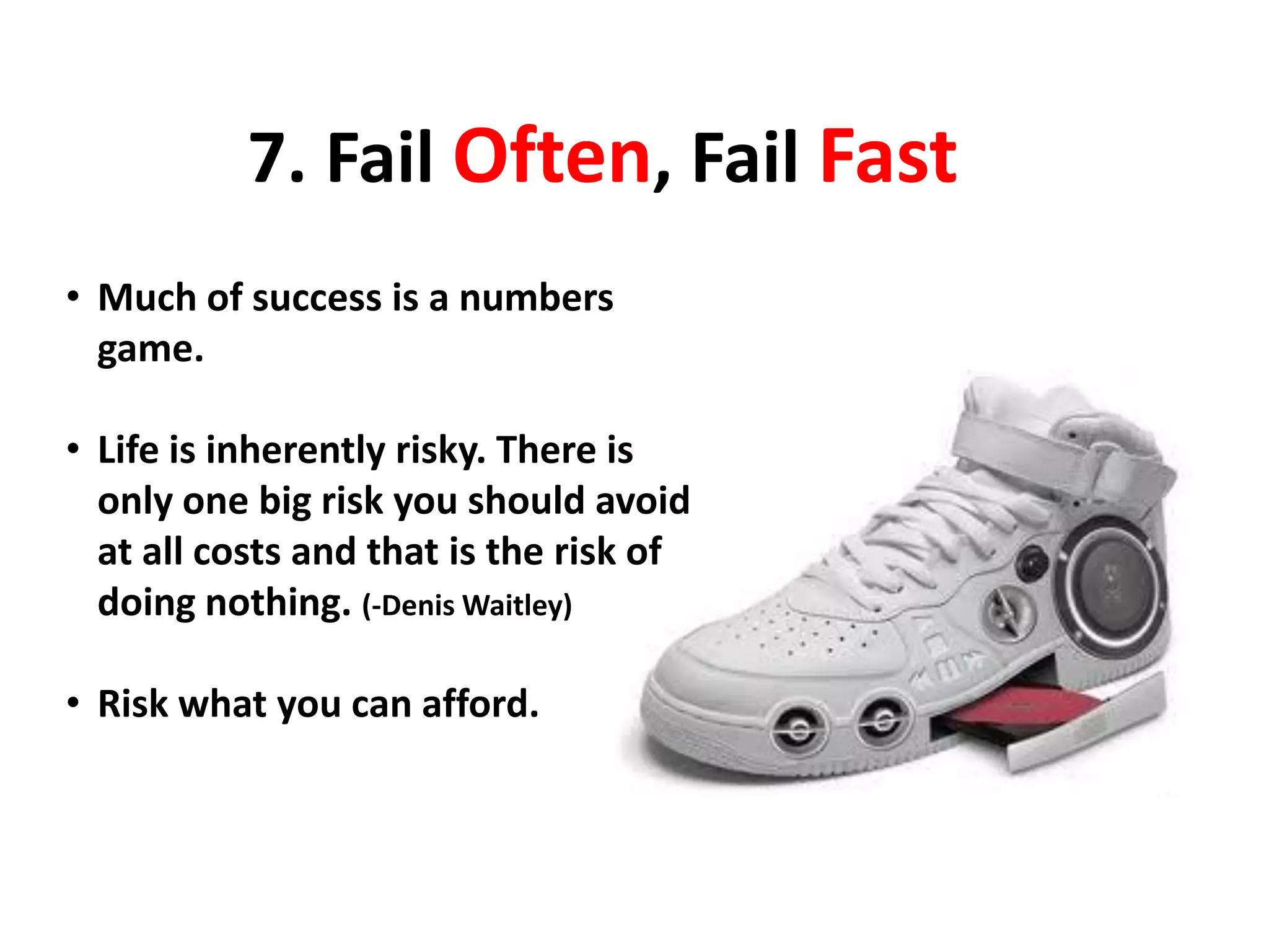 7. Fail Often, Fail Fast
• Much of success is a numbers
game.
• Life is inherently risky. There is
only one big risk you should avoid
at all costs and that is the risk of
doing nothing. (-Denis Waitley)
• Risk what you can afford.