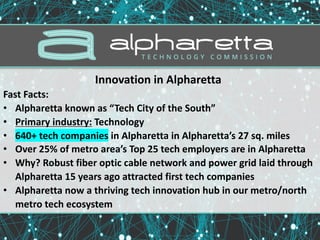 Innovation	in	Alpharetta	
Fast	Facts:
• Alpharetta	known	as	“Tech	City	of	the	South”
• Primary	industry: Technology	
• 640+	tech	companies in	Alpharetta	in	Alpharetta’s	27	sq.	miles
• Over	25%	of	metro	area’s	Top	25	tech	employers	are	in	Alpharetta
• Why?	Robust	fiber	optic	cable	network	and	power	grid	laid	through	
Alpharetta	15	years	ago	attracted	first	tech	companies
• Alpharetta	now	a	thriving	tech	innovation	hub	in	our	metro/north	
metro	tech	ecosystem
 
