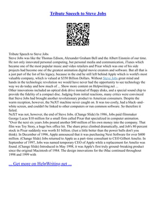 Tribute Speech to Steve Jobs
Tribute Speech to Steve Jobs
Steve Jobs was like the Thomas Edison, Alexander Graham Bell and the Albert Einstein of our time.
He not only innovated personal computing, but personal media and communication, iTunes which
became one of the most popular music and video retailers and Pixar which was one of his side
projects had become one of the greatest animation digital movie creators and software. But all that is
a just part of the list of his legacy, because in the end he still left behind Apple which is world's most
valuable company, which is valued at $350 Billion Dollars. Without Steve Jobs great mind and
hands in the technologic revolution we would have never had the opportunity to see technology the
way we do today and how much of ... Show more content on Helpwriting.net ...
Other innovations included an optical disk drive instead of floppy disks, and a special sound chip to
provide the fidelity of a compact disc. Judging from initial reactions, many critics were convinced
that Steve Jobs had brought another revolutionary product to American consumers. Despite the
warm reception, however, the NeXT machine never caught on. It was too costly, had a black–and–
white screen, and couldn't be linked to other computers or run common software. So therefore it
failed.
NeXT was not, however, the end of Steve Jobs. (Change Slide) In 1986, Jobs paid filmmaker
George Lucas $10 million for a small firm called Pixar that specialized in computer animation.
"Over the next six years Jobs poured another $40 million of his own money into the company. That
film was Toy Story, a huge box office hit. The share price climbed dramatically, and Job's 80 percent
stock in Pixar suddenly was worth $1 billion. (Just a little better than the power balls don't you
think). In December of 1996, Apple announced that it was purchasing Next Software for over $400
million. (Change Slide) Jobs returned to Apple as a part–time consultant to CEO Gilbert Amelio. In
September of 1997, Jobs was named temporary CEO of Apple while a replacement for Amelio was
found. (Change Slide) Introduced in May 1998, it was Apple's first truly ground–breaking product
since the original Macintosh of 1984. The design innovations for the iMac continued throughout
1998 and 1999 with
... Get more on HelpWriting.net ...
 