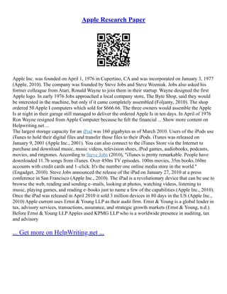 Apple Research Paper
Apple Inc. was founded on April 1, 1976 in Cupertino, CA and was incorporated on January 3, 1977
(Apple, 2010). The company was founded by Steve Jobs and Steve Wozniak. Jobs also asked his
former colleague from Atari, Ronald Wayne to join them in their startup. Wayne designed the first
Apple logo. In early 1976 Jobs approached a local company store, The Byte Shop, said they would
be interested in the machine, but only if it came completely assembled (Foljanty, 2010). The shop
ordered 50 Apple I computers which sold for $666.66. The three owners would assemble the Apple
Is at night in their garage still managed to deliver the ordered Apple Is in ten days. In April of 1976
Ron Wayne resigned from Apple Computer because he felt the financial ... Show more content on
Helpwriting.net ...
The largest storage capacity for an iPod was 160 gigabytes as of March 2010. Users of the iPods use
iTunes to hold their digital files and transfer those files to their iPods. iTunes was released on
January 9, 2001 (Apple Inc., 2001). You can also connect to the iTunes Store via the Internet to
purchase and download music, music videos, television shoes, iPod games, audiobooks, podcasts,
movies, and ringtones. According to Steve Jobs (2010), "iTunes is pretty remarkable. People have
downloaded 11.7b songs from iTunes. Over 450m TV episodes. 100m movies, 35m books.160m
accounts with credit cards and 1–click. It's the number one online media store in the world."
(Engadget, 2010). Steve Jobs announced the release of the iPad on January 27, 2010 at a press
conference in San Francisco (Apple Inc., 2010). The iPad is a revolutionary device that can be use to
browse the web, reading and sending e–mails, looking at photos, watching videos, listening to
music, playing games, and reading e–books just to name a few of the capabilities (Apple Inc., 2010).
Once the iPad was released in April 2010 it sold 3 million devices in 80 days in the US (Apple Inc.,
2010) Apple current uses Ernst & Young LLP as their audit firm. Ernst & Young is a global leader in
tax, advisory services, transactions, assurance, and strategic growth markets (Ernst & Young, n.d.).
Before Ernst & Young LLP Apples used KPMG LLP who is a worldwide presence in auditing, tax
and advisory
... Get more on HelpWriting.net ...
 