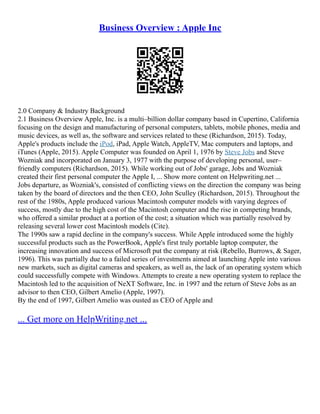 Business Overview : Apple Inc
2.0 Company & Industry Background
2.1 Business Overview Apple, Inc. is a multi–billion dollar company based in Cupertino, California
focusing on the design and manufacturing of personal computers, tablets, mobile phones, media and
music devices, as well as, the software and services related to these (Richardson, 2015). Today,
Apple's products include the iPod, iPad, Apple Watch, AppleTV, Mac computers and laptops, and
iTunes (Apple, 2015). Apple Computer was founded on April 1, 1976 by Steve Jobs and Steve
Wozniak and incorporated on January 3, 1977 with the purpose of developing personal, user–
friendly computers (Richardson, 2015). While working out of Jobs' garage, Jobs and Wozniak
created their first personal computer the Apple I, ... Show more content on Helpwriting.net ...
Jobs departure, as Wozniak's, consisted of conflicting views on the direction the company was being
taken by the board of directors and the then CEO, John Sculley (Richardson, 2015). Throughout the
rest of the 1980s, Apple produced various Macintosh computer models with varying degrees of
success, mostly due to the high cost of the Macintosh computer and the rise in competing brands,
who offered a similar product at a portion of the cost; a situation which was partially resolved by
releasing several lower cost Macintosh models (Cite).
The 1990s saw a rapid decline in the company's success. While Apple introduced some the highly
successful products such as the PowerBook, Apple's first truly portable laptop computer, the
increasing innovation and success of Microsoft put the company at risk (Rebello, Burrows, & Sager,
1996). This was partially due to a failed series of investments aimed at launching Apple into various
new markets, such as digital cameras and speakers, as well as, the lack of an operating system which
could successfully compete with Windows. Attempts to create a new operating system to replace the
Macintosh led to the acquisition of NeXT Software, Inc. in 1997 and the return of Steve Jobs as an
advisor to then CEO, Gilbert Amelio (Apple, 1997).
By the end of 1997, Gilbert Amelio was ousted as CEO of Apple and
... Get more on HelpWriting.net ...
 