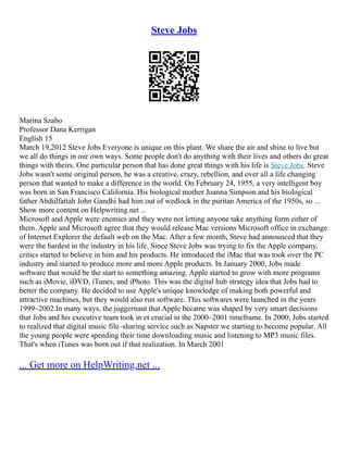 Steve Jobs
Marina Szabo
Professor Dana Kerrigan
English 15
March 19,2012 Steve Jobs Everyone is unique on this plant. We share the air and shine to live but
we all do things in our own ways. Some people don't do anything with their lives and others do great
things with theirs. One particular person that has done great things with his life is Steve Jobs. Steve
Jobs wasn't some original person, he was a creative, crazy, rebellion, and over all a life changing
person that wanted to make a difference in the world. On February 24, 1955, a very intelligent boy
was born in San Francisco California. His biological mother Joanna Simpson and his biological
father Abdulfattah John Gandhi had him out of wedlock in the puritan America of the 1950s, so ...
Show more content on Helpwriting.net ...
Microsoft and Apple were enemies and they were not letting anyone take anything form either of
them. Apple and Microsoft agree that they would release Mac versions Microsoft office in exchange
of Internet Explorer the default web on the Mac. After a few month, Steve had announced that they
were the hardest in the industry in his life. Since Steve Jobs was trying to fix the Apple company,
critics started to believe in him and his products. He introduced the iMac that was took over the PC
industry and started to produce more and more Apple products. In January 2000, Jobs made
software that would be the start to something amazing. Apple started to grow with more programs
such as iMovie, iDVD, iTunes, and iPhoto. This was the digital hub strategy idea that Jobs had to
better the company. He decided to use Apple's unique knowledge of making both powerful and
attractive machines, but they would also run software. This softwares were launched in the years
1999–2002.In many ways, the juggernaut that Apple became was shaped by very smart decisions
that Jobs and his executive team took in et crucial in the 2000–2001 timeframe. In 2000, Jobs started
to realized that digital music file–sharing service such as Napster we starting to become popular. All
the young people were spending their time downloading music and listening to MP3 music files.
That's when iTunes was born out if that realization. In March 2001
... Get more on HelpWriting.net ...
 