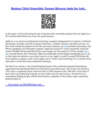 Business Their Ownership, Purpose Between Apple Inc And...
in this report i will be discussing the type of business their ownership, purpose between Apple inc a
PLC and the British Red cross a non–for–profit business.
Apple inc is an american multinational technology company headquartered in Cupertino, California,
that designs, develops, and sells consumer electronics, computer software, and online services. Its
best–known hardware products are the Mac personal computers, the iPod portable media player, the
iPhone smartphone, the iPad tablet computer. Apple has around 437 stories around the world and
around 100,000 staff (around 200 staff per storie) apple was first started in 1976 by founder Steve
Jobs, Ronald Wayne, Steve Wozniak. Apple has shareholder and the biggest shareholder have a say
in what Apple do and have a say in how come in or out. Apple Is worth is around $700 billion the
most expansive company in the world. Apple want to "better" great technology for is customer there
main goal is to beat their main competition Samsung.
The Red Cross Society is the United Kingdom branch of the worldwide impartial humanitarian
organisation the International Red Cross and Red Crescent Movement. The society was formed in
1870, and is a registered charity with more than 32,500 volunteers and 3,500 staff. At the heart of
their work is providing help to people in crisis, both in the UK and overseas. The Red Cross is
committed to helping people without discrimination, regardless of their ethnic origin, nationality,
political beliefs or
... Get more on HelpWriting.net ...
 