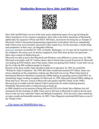 Similarities Between Steve Jobs And Bill Gates
Steve Jobs and Bill Gates are two of the most surely understood names of our age for being the
fellow benefactors of two extensive enterprises. Steve Jobs is the fellow benefactor of Macintosh,
additionally the organizer of Pixar and NeXT. Bill Gates, most known for being the co–founder of
Microsoft, which is the greatest programming organization on the planet. However, undoubtedly,
both of these men were extremely successful in their expert lives, for the most part, a similar thing
and comparative in their ways, yet altogether different.
Bill Gates was born on October 28, 1955, in Seattle, Washington. At 13 years old, he found his love
for computers. His senior year, he and his companion, Paul Allen built up their own particular ...
Show more content on Helpwriting.net ...
Microsoft was able to prove that Macintosh and Windows were different in various ways. In 1986,
Microsoft went public with 24.7 million shares, that of which Gates owned 45 percent of. Microsoft
was racking up $520 million, and of that money, Gates was getting $243 million. A year later was on
the list of the top 400 wealthiest people in America.
Because of his great wealth, Gates decided to help out in education. In 1994, he created the
"William H. Gates Foundation". By 1999, Bill Gates wealth had reached $101 billion. Gates was
always checking out the competition, making sure Microsoft was on top. When Gates heard of
International Business Machines Corporations (IBM) making an operating system called OS/2, he
immediately began working on updates for Microsoft. In 1989, Microsoft released Office adding on
Word and Excel. The new version of Microsoft sold quickly and OS/2 failed. In the 1990's,
Microsoft got in trouble with the Federal Trade Commissions for unfair marketing practice.
Thankfully, Microsoft settles it without having to break up.
In 2000, handed over the position of being Microsoft CEO to his friend, Steve Ballmer, but still
remained to be the chairman. In 2006, Gates went to full time at Microsoft in order to devote more
time to what was now called the "Gates and Melinda Foundation". Over the years, Gates racked up
on many awards and honorable mentions. In 2005, Times Magazine mentioned Bill Gates as one of
the "People of the
... Get more on HelpWriting.net ...
 