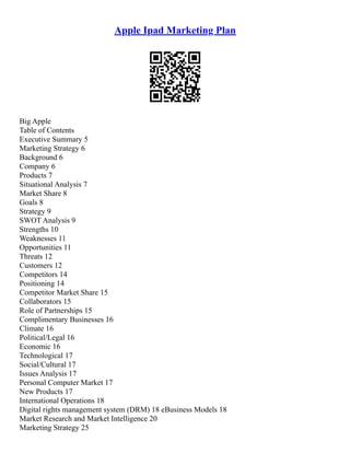 Apple Ipad Marketing Plan
Big Apple
Table of Contents
Executive Summary 5
Marketing Strategy 6
Background 6
Company 6
Products 7
Situational Analysis 7
Market Share 8
Goals 8
Strategy 9
SWOT Analysis 9
Strengths 10
Weaknesses 11
Opportunities 11
Threats 12
Customers 12
Competitors 14
Positioning 14
Competitor Market Share 15
Collaborators 15
Role of Partnerships 15
Complimentary Businesses 16
Climate 16
Political/Legal 16
Economic 16
Technological 17
Social/Cultural 17
Issues Analysis 17
Personal Computer Market 17
New Products 17
International Operations 18
Digital rights management system (DRM) 18 eBusiness Models 18
Market Research and Market Intelligence 20
Marketing Strategy 25
 