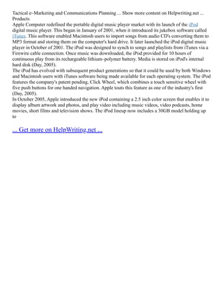 Tactical e–Marketing and Communications Planning ... Show more content on Helpwriting.net ...
Products
Apple Computer redefined the portable digital music player market with its launch of the iPod
digital music player. This began in January of 2001, when it introduced its jukebox software called
iTunes. This software enabled Macintosh users to import songs from audio CD's converting them to
MP3 format and storing them on the computer's hard drive. It later launched the iPod digital music
player in October of 2001. The iPod was designed to synch to songs and playlists from iTunes via a
Firewire cable connection. Once music was downloaded, the iPod provided for 10 hours of
continuous play from its rechargeable lithium–polymer battery. Media is stored on iPod's internal
hard disk (Day, 2005).
The iPod has evolved with subsequent product generations so that it could be used by both Windows
and Macintosh users with iTunes software being made available for each operating system. The iPod
features the company's patent pending, Click Wheel, which combines a touch sensitive wheel with
five push buttons for one handed navigation. Apple touts this feature as one of the industry's first
(Day, 2005).
In October 2005, Apple introduced the new iPod containing a 2.5 inch color screen that enables it to
display album artwork and photos, and play video including music videos, video podcasts, home
movies, short films and television shows. The iPod lineup now includes a 30GB model holding up
to
... Get more on HelpWriting.net ...
 