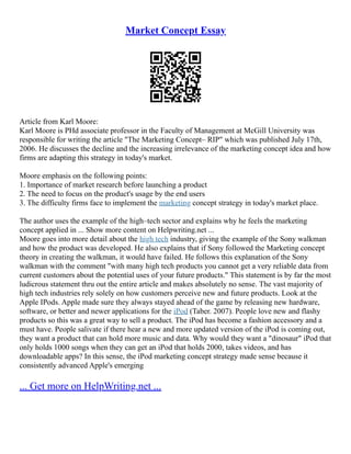 Market Concept Essay
Article from Karl Moore:
Karl Moore is PHd associate professor in the Faculty of Management at McGill University was
responsible for writing the article "The Marketing Concept– RIP" which was published July 17th,
2006. He discusses the decline and the increasing irrelevance of the marketing concept idea and how
firms are adapting this strategy in today's market.
Moore emphasis on the following points:
1. Importance of market research before launching a product
2. The need to focus on the product's usage by the end users
3. The difficulty firms face to implement the marketing concept strategy in today's market place.
The author uses the example of the high–tech sector and explains why he feels the marketing
concept applied in ... Show more content on Helpwriting.net ...
Moore goes into more detail about the high tech industry, giving the example of the Sony walkman
and how the product was developed. He also explains that if Sony followed the Marketing concept
theory in creating the walkman, it would have failed. He follows this explanation of the Sony
walkman with the comment "with many high tech products you cannot get a very reliable data from
current customers about the potential uses of your future products." This statement is by far the most
ludicrous statement thru out the entire article and makes absolutely no sense. The vast majority of
high tech industries rely solely on how customers perceive new and future products. Look at the
Apple IPods. Apple made sure they always stayed ahead of the game by releasing new hardware,
software, or better and newer applications for the iPod (Taber. 2007). People love new and flashy
products so this was a great way to sell a product. The iPod has become a fashion accessory and a
must have. People salivate if there hear a new and more updated version of the iPod is coming out,
they want a product that can hold more music and data. Why would they want a "dinosaur" iPod that
only holds 1000 songs when they can get an iPod that holds 2000, takes videos, and has
downloadable apps? In this sense, the iPod marketing concept strategy made sense because it
consistently advanced Apple's emerging
... Get more on HelpWriting.net ...
 