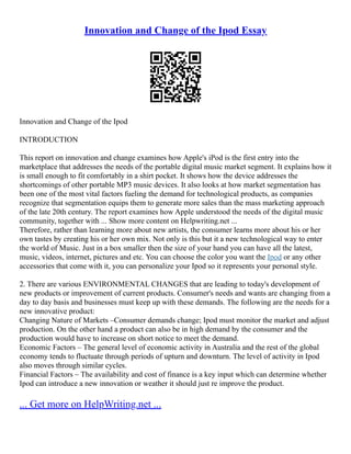Innovation and Change of the Ipod Essay
Innovation and Change of the Ipod
INTRODUCTION
This report on innovation and change examines how Apple's iPod is the first entry into the
marketplace that addresses the needs of the portable digital music market segment. It explains how it
is small enough to fit comfortably in a shirt pocket. It shows how the device addresses the
shortcomings of other portable MP3 music devices. It also looks at how market segmentation has
been one of the most vital factors fueling the demand for technological products, as companies
recognize that segmentation equips them to generate more sales than the mass marketing approach
of the late 20th century. The report examines how Apple understood the needs of the digital music
community, together with ... Show more content on Helpwriting.net ...
Therefore, rather than learning more about new artists, the consumer learns more about his or her
own tastes by creating his or her own mix. Not only is this but it a new technological way to enter
the world of Music. Just in a box smaller then the size of your hand you can have all the latest,
music, videos, internet, pictures and etc. You can choose the color you want the Ipod or any other
accessories that come with it, you can personalize your Ipod so it represents your personal style.
2. There are various ENVIRONMENTAL CHANGES that are leading to today's development of
new products or improvement of current products. Consumer's needs and wants are changing from a
day to day basis and businesses must keep up with these demands. The following are the needs for a
new innovative product:
Changing Nature of Markets –Consumer demands change; Ipod must monitor the market and adjust
production. On the other hand a product can also be in high demand by the consumer and the
production would have to increase on short notice to meet the demand.
Economic Factors – The general level of economic activity in Australia and the rest of the global
economy tends to fluctuate through periods of upturn and downturn. The level of activity in Ipod
also moves through similar cycles.
Financial Factors – The availability and cost of finance is a key input which can determine whether
Ipod can introduce a new innovation or weather it should just re improve the product.
... Get more on HelpWriting.net ...
 