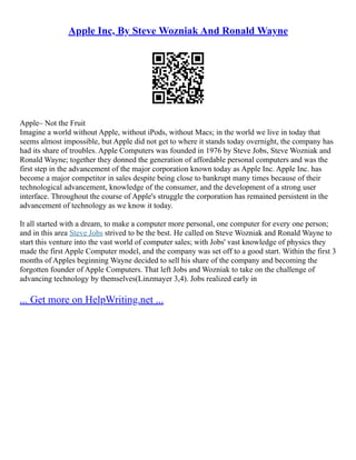 Apple Inc, By Steve Wozniak And Ronald Wayne
Apple– Not the Fruit
Imagine a world without Apple, without iPods, without Macs; in the world we live in today that
seems almost impossible, but Apple did not get to where it stands today overnight, the company has
had its share of troubles. Apple Computers was founded in 1976 by Steve Jobs, Steve Wozniak and
Ronald Wayne; together they donned the generation of affordable personal computers and was the
first step in the advancement of the major corporation known today as Apple Inc. Apple Inc. has
become a major competitor in sales despite being close to bankrupt many times because of their
technological advancement, knowledge of the consumer, and the development of a strong user
interface. Throughout the course of Apple's struggle the corporation has remained persistent in the
advancement of technology as we know it today.
It all started with a dream, to make a computer more personal, one computer for every one person;
and in this area Steve Jobs strived to be the best. He called on Steve Wozniak and Ronald Wayne to
start this venture into the vast world of computer sales; with Jobs' vast knowledge of physics they
made the first Apple Computer model, and the company was set off to a good start. Within the first 3
months of Apples beginning Wayne decided to sell his share of the company and becoming the
forgotten founder of Apple Computers. That left Jobs and Wozniak to take on the challenge of
advancing technology by themselves(Linzmayer 3,4). Jobs realized early in
... Get more on HelpWriting.net ...
 