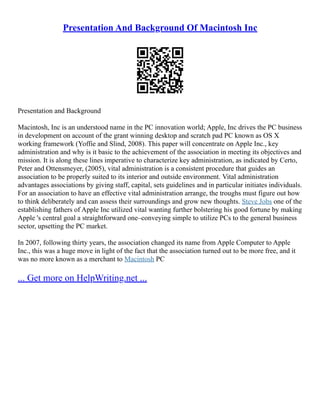 Presentation And Background Of Macintosh Inc
Presentation and Background
Macintosh, Inc is an understood name in the PC innovation world; Apple, Inc drives the PC business
in development on account of the grant winning desktop and scratch pad PC known as OS X
working framework (Yoffie and Slind, 2008). This paper will concentrate on Apple Inc., key
administration and why is it basic to the achievement of the association in meeting its objectives and
mission. It is along these lines imperative to characterize key administration, as indicated by Certo,
Peter and Ottensmeyer, (2005), vital administration is a consistent procedure that guides an
association to be properly suited to its interior and outside environment. Vital administration
advantages associations by giving staff, capital, sets guidelines and in particular initiates individuals.
For an association to have an effective vital administration arrange, the troughs must figure out how
to think deliberately and can assess their surroundings and grow new thoughts. Steve Jobs one of the
establishing fathers of Apple Inc utilized vital wanting further bolstering his good fortune by making
Apple 's central goal a straightforward one–conveying simple to utilize PCs to the general business
sector, upsetting the PC market.
In 2007, following thirty years, the association changed its name from Apple Computer to Apple
Inc., this was a huge move in light of the fact that the association turned out to be more free, and it
was no more known as a merchant to Macintosh PC
... Get more on HelpWriting.net ...
 