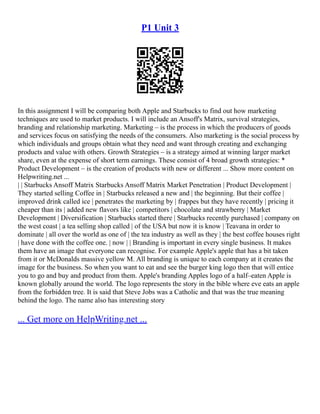 P1 Unit 3
In this assignment I will be comparing both Apple and Starbucks to find out how marketing
techniques are used to market products. I will include an Ansoff's Matrix, survival strategies,
branding and relationship marketing. Marketing – is the process in which the producers of goods
and services focus on satisfying the needs of the consumers. Also marketing is the social process by
which individuals and groups obtain what they need and want through creating and exchanging
products and value with others. Growth Strategies – is a strategy aimed at winning larger market
share, even at the expense of short term earnings. These consist of 4 broad growth strategies: *
Product Development – is the creation of products with new or different ... Show more content on
Helpwriting.net ...
| | Starbucks Ansoff Matrix Starbucks Ansoff Matrix Market Penetration | Product Development |
They started selling Coffee in | Starbucks released a new and | the beginning. But their coffee |
improved drink called ice | penetrates the marketing by | frappes but they have recently | pricing it
cheaper than its | added new flavors like | competitors | chocolate and strawberry | Market
Development | Diversification | Starbucks started there | Starbucks recently purchased | company on
the west coast | a tea selling shop called | of the USA but now it is know | Teavana in order to
dominate | all over the world as one of | the tea industry as well as they | the best coffee houses right
| have done with the coffee one. | now | | Branding is important in every single business. It makes
them have an image that everyone can recognise. For example Apple's apple that has a bit taken
from it or McDonalds massive yellow M. All branding is unique to each company at it creates the
image for the business. So when you want to eat and see the burger king logo then that will entice
you to go and buy and product from them. Apple's branding Apples logo of a half–eaten Apple is
known globally around the world. The logo represents the story in the bible where eve eats an apple
from the forbidden tree. It is said that Steve Jobs was a Catholic and that was the true meaning
behind the logo. The name also has interesting story
... Get more on HelpWriting.net ...
 