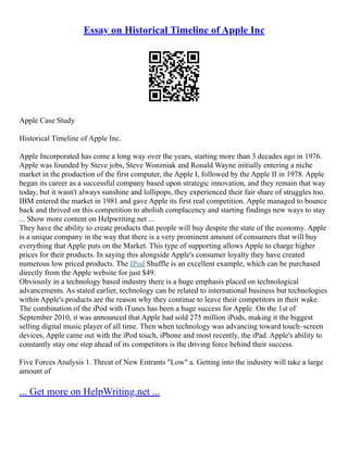 Essay on Historical Timeline of Apple Inc
Apple Case Study
Historical Timeline of Apple Inc.
Apple Incorporated has come a long way over the years, starting more than 3 decades ago in 1976.
Apple was founded by Steve jobs, Steve Wonzniak and Ronald Wayne initially entering a niche
market in the production of the first computer, the Apple I, followed by the Apple II in 1978. Apple
began its career as a successful company based upon strategic innovation, and they remain that way
today, but it wasn't always sunshine and lollipops, they experienced their fair share of struggles too.
IBM entered the market in 1981 and gave Apple its first real competition. Apple managed to bounce
back and thrived on this competition to abolish complacency and starting findings new ways to stay
... Show more content on Helpwriting.net ...
They have the ability to create products that people will buy despite the state of the economy. Apple
is a unique company in the way that there is a very prominent amount of consumers that will buy
everything that Apple puts on the Market. This type of supporting allows Apple to charge higher
prices for their products. In saying this alongside Apple's consumer loyalty they have created
numerous low priced products. The IPod Shuffle is an excellent example, which can be purchased
directly from the Apple website for just $49.
Obviously in a technology based industry there is a huge emphasis placed on technological
advancements. As stated earlier, technology can be related to international business but technologies
within Apple's products are the reason why they continue to leave their competitors in their wake.
The combination of the iPod with iTunes has been a huge success for Apple. On the 1st of
September 2010, it was announced that Apple had sold 275 million iPods, making it the biggest
selling digital music player of all time. Then when technology was advancing toward touch–screen
devices, Apple came out with the iPod touch, iPhone and most recently, the iPad. Apple's ability to
constantly stay one step ahead of its competitors is the driving force behind their success.
Five Forces Analysis 1. Threat of New Entrants "Low" a. Getting into the industry will take a large
amount of
... Get more on HelpWriting.net ...
 