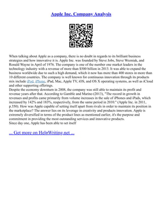 Apple Inc. Company Analysis
When talking about Apple as a company, there is no doubt in regards to its brilliant business
strategies and how innovative it is. Apple Inc. was founded by Steve Jobs, Steve Wozniak, and
Ronald Wayne in April of 1976. The company is one of the number one market leaders in the
technology industry with a revenue of more than $500 billion in 2013. It was able to expand the
business worldwide due to such a high demand, which it now has more than 400 stores in more than
10 different countries. The company is well known for continuous innovation through its products
mix include iPod, iPhone, iPad, Mac, Apple TV, iOS, and OS X operating systems, as well as iCloud
and other supporting offerings.
Despite the economy downturn in 2008, the company was still able to maintain its profit and
revenue years after that. According to Gamble and Marino (2013), "The record in growth in
revenues and profits came primarily from volume increases in the sale of iPhones and iPads, which
increased by 142% and 183%, respectively, from the same period in 2010." (Apple Inc. in 2011,
p.350). How was Apple capable of setting itself apart from rivals in order to maintain its position in
the marketplace? The answer lies on its leverage in creativity and products innovation. Apple is
extremely diversified in terms of the product lines as mentioned earlier, it's the purpose and
commitment in providing the most outstanding services and innovative products.
Since day one, Apple has been able to set itself
... Get more on HelpWriting.net ...
 