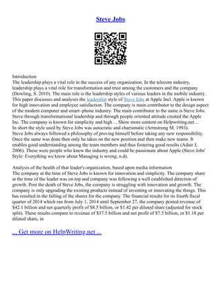 Steve Jobs
Introduction
The leadership plays a vital role in the success of any organization. In the telecom industry,
leadership plays a vital role for transformation and trust among the customers and the company
(Dowling, S. 2010). The main role is the leadership styles of various leaders in the mobile industry.
This paper discusses and analyses the leadership style of Steve Jobs at Apple Incl. Apple is known
for high innovation and employee satisfaction. The company is main contributor to the design aspect
of the modern computer and smart–phone industry. The main contributor to the same is Steve Jobs.
Steve through transformational leadership and through people oriented attitude created the Apple
Inc. The company is known for simplicity and high ... Show more content on Helpwriting.net ...
In short the style used by Steve Jobs was autocratic and charismatic (Armstrong M. 1993).
Steve Jobs always followed a philosophy of proving himself before taking any new responsibility.
Once the same was done then only he takes on the new position and then make new teams. It
enables good understanding among the team members and thus fostering good results (Adair J,
2006). These were people who knew the industry and could be passionate about Apple (Steve Jobs'
Style: Everything we know about Managing is wrong, n.d).
Analysis of the health of that leader's organization, based upon media information
The company at the time of Steve Jobs is known for innovation and simplicity. The company share
at the time of the leader was on top and company was following a well established direction of
growth. Post the death of Steve Jobs, the company is struggling with innovation and growth. The
company is only upgrading the existing products instead of inventing or innovating the things. This
has resulted in the falling of the shares for the company. The financial results for its fourth fiscal
quarter of 2014 which ran from July 1, 2014 until September 27, the company posted revenue of
$42.1 billion and net quarterly profit of $8.5 billion, or $1.42 per diluted share (adjusted for stock
split). These results compare to revenue of $37.5 billion and net profit of $7.5 billion, or $1.18 per
diluted share, in
... Get more on HelpWriting.net ...
 