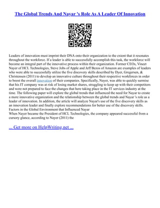 The Global Trends And Nayar 's Role As A Leader Of Innovation
Leaders of innovation must imprint their DNA onto their organization to the extent that it resonates
throughout the workforce. If a leader is able to successfully accomplish this task, the workforce will
become an integral part of the innovative process within their organization. Former CEOs, Vineet
Nayer of HCL Technologies, Steve Jobs of Apple and Jeff Bezos of Amazon are examples of leaders
who were able to successfully utilize the five discovery skills described by Dyer, Gregersen, &
Christensen (2011) to develop an innovative culture throughout their respective workforces in order
to boost the overall innovation of their companies. Specifically, Nayer, was able to quickly surmise
that his IT company was at risk of losing market shares, struggling to keep up with their competitors
and were not prepared to face the changes that here taking place in the IT services industry at the
time. The following paper will explore the global trends that influenced the need for Nayar to create
a more innovative organization and the relationship between the global trends and Nayar 's role as a
leader of innovation. In addition, the article will analyze Nayar's use of the five discovery skills as
an innovation leader and finally explore recommendations for better use of the discovery skills.
Factors in the Global Environment that Influenced Nayar
When Nayer became the President of HCL Technologies, the company appeared successful from a
cursory glance, according to Nayer (2011) the
... Get more on HelpWriting.net ...
 
