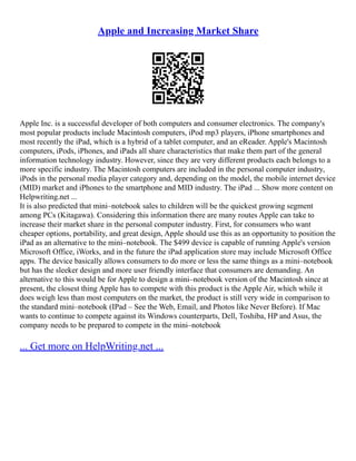 Apple and Increasing Market Share
Apple Inc. is a successful developer of both computers and consumer electronics. The company's
most popular products include Macintosh computers, iPod mp3 players, iPhone smartphones and
most recently the iPad, which is a hybrid of a tablet computer, and an eReader. Apple's Macintosh
computers, iPods, iPhones, and iPads all share characteristics that make them part of the general
information technology industry. However, since they are very different products each belongs to a
more specific industry. The Macintosh computers are included in the personal computer industry,
iPods in the personal media player category and, depending on the model, the mobile internet device
(MID) market and iPhones to the smartphone and MID industry. The iPad ... Show more content on
Helpwriting.net ...
It is also predicted that mini–notebook sales to children will be the quickest growing segment
among PCs (Kitagawa). Considering this information there are many routes Apple can take to
increase their market share in the personal computer industry. First, for consumers who want
cheaper options, portability, and great design, Apple should use this as an opportunity to position the
iPad as an alternative to the mini–notebook. The $499 device is capable of running Apple's version
Microsoft Office, iWorks, and in the future the iPad application store may include Microsoft Office
apps. The device basically allows consumers to do more or less the same things as a mini–notebook
but has the sleeker design and more user friendly interface that consumers are demanding. An
alternative to this would be for Apple to design a mini–notebook version of the Macintosh since at
present, the closest thing Apple has to compete with this product is the Apple Air, which while it
does weigh less than most computers on the market, the product is still very wide in comparison to
the standard mini–notebook (IPad – See the Web, Email, and Photos like Never Before). If Mac
wants to continue to compete against its Windows counterparts, Dell, Toshiba, HP and Asus, the
company needs to be prepared to compete in the mini–notebook
... Get more on HelpWriting.net ...
 