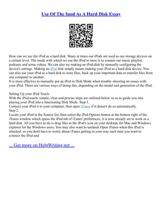 Use Of The Ipod As A Hard Disk Essay
How can we use the iPod as a hard disk. Many at times our iPods are used as our storage devices on
a certain level. The mode with which we use the iPod to store is to contain our music playlist,
podcasts and some videos. We can also try making an iPod disk by manually configuring the
device's settings. Making an iPod disk simply means making your iPod as a hard disk device. You
can also use your iPod as a hard disk to store files, back up your important data or transfer files from
one computer to another.
It is more effective to manually put an iPod in Disk Mode when trouble–shooting an issues with
your iPod. There are various ways of doing this, depending on the model and generation of the iPod.
Setting Up your iPod Touch.
With the iPod touch, simple, clear and precise steps are outlined below so as to guide you into
placing your iPod into a functioning Disk Mode. Step 1.
Connect your iPod it to your computer, then open iTunes if it doesn't do so automatically.
Step 2.
Locate your iPod in the Source list, then select the iPod Options button at the bottom right of the
iTunes window which opens the iPod tab of iTunes' preferences. it is now already set to work as a
hard disk. All you have to do is drag files to the iPod's icon on your desktop, for Mac and Windows
explorer for the Windows users. You may also want to uncheck Open iTunes when this iPod is
attached, so you don't have to worry about iTunes getting in your way each time you want to
connect the iPod and
... Get more on HelpWriting.net ...
 