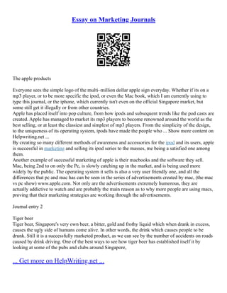 Essay on Marketing Journals
The apple products
Everyone sees the simple logo of the multi–million dollar apple sign everyday. Whether if its on a
mp3 player, or to be more specific the ipod, or even the Mac book, which I am currently using to
type this journal, or the iphone, which currently isn't even on the official Singapore market, but
some still get it illegally or from other countries.
Apple has placed itself into pop culture, from how ipods and subsequent trends like the pod casts are
created. Apple has managed to market its mp3 players to become renowned around the world as the
best selling, or at least the classiest and simplest of mp3 players. From the simplicity of the design,
to the uniqueness of its operating system, ipods have made the people who ... Show more content on
Helpwriting.net ...
By creating so many different methods of awareness and accessories for the ipod and its users, apple
is successful in marketing and selling its ipod series to the masses, me being a satisfied one among
them.
Another example of successful marketing of apple is their macbooks and the software they sell.
Mac, being 2nd to on only the Pc, is slowly catching up in the market, and is being used more
widely by the public. The operating system it sells is also a very user friendly one, and all the
differences that pc and mac has can be seen in the series of advertisements created by mac, (the mac
vs pc show) www.apple.com. Not only are the advertisements extremely humorous, they are
actually addictive to watch and are probably the main reason as to why more people are using macs,
proving that their marketing strategies are working through the advertisements.
Journal entry 2
Tiger beer
Tiger beer, Singapore's very own beer, a bitter, gold and frothy liquid which when drank in excess,
causes the ugly side of humans come alive. In other words, the drink which causes people to be
drunk. Still it is a successfully marketed product, as we can see by the number of accidents on roads
caused by drink driving. One of the best ways to see how tiger beer has established itself it by
looking at some of the pubs and clubs around Singapore,
... Get more on HelpWriting.net ...
 