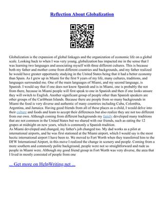 Reflection About Globalization
Globalization is the expansion of global linkages and the organization of economic life on a global
scale. Looking back to when I was very young, globalization has impacted me in the sense that I
was learning two languages and associating myself with three different cultures. This is because
both my father and mother come from different countries and backgrounds, and my father realized
he would have greater opportunity studying in the United States being that it had a better economy
than Spain. As I grew up in Miami for the first 9 years of my life, many cultures, traditions, and
languages surrounded me. One of the main languages of Miami, and my second language, is
Spanish. I would say that if one does not know Spanish and is in Miami, one is probably the not
from there, because in Miami people will first speak to one in Spanish and then if one looks unsure
they will switch to English. Another significant group of people other than Spanish speakers are
other groups of the Caribbean Islands. Because there are people from so many backgrounds in
Miami the food is very diverse and authentic of many countries including Cuba, Colombia,
Argentina, and Jamaica. Having good friends from all of these places as a child, I would delve into
their culture and foods and learn to accept their differences but also realize they are not too different
from our own. Although coming from different backgrounds my family developed many traditions
that are not common in the United States but we shared with our friends, such as eating the 12
grapes at midnight on new years, which is commonly a Spanish tradition.
As Miami developed and changed, my father's job changed too. My dad works as a pilot at
international airports, and he was first stationed at the Miami airport, which I would say is the most
hectic international airport I have been to. We moved to Fort Worth when they transferred him to the
DFW International Airport, in this move I realized the change in scenery and people. Coming from a
more southern and commonly polite background, people were not so straightforward and rude as
people in Miami were. Although my good friend group in Fort Worth was very diverse, the area that
I lived in mostly consisted of people from one
... Get more on HelpWriting.net ...
 