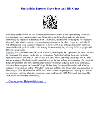 Similarities Between Steve Jobs And Bill Gates
Steve Jobs and Bill Gates are two of the most understood names of our age for being the fellow
benefactors of two extensive enterprises. Steve Jobs is the fellow benefactor of Macintosh,
additionally the organizer of Pixar and NeXT. Bill Gates, most known for being the co–founder of
Microsoft, which is the greatest programming organization on the planet. However, undoubtedly,
both of these men were extremely successful in their expert lives, although these men were very
successful in their professional lives for mainly the same thing, they are very different people with
different backgrounds.
Bill Gates was born on October 28, 1955, in Seattle, Washington. At 13 years old, he found his love
for computers. His senior year, he and his companion, Paul Allen built up their own particular
organization called the Traf–O–Data. Be that as it may, with Allen being in college, Traf–O–Data
was not a success. The business did, nonetheless, give the two a sharp understanding of a couple of
things, for example, how to be compelling business visionaries and give them more experience.
Gates was later accepted by Harvard College. Before long, Gates quit Harvard to seek after his
fantasy in programming. In the 1970's, the young men got their first break when an organization in
Albuquerque, New Mexico called MITS, who were keen on the young men's capacity to compose
programming. Not long after, the young men were employed. In 1975, Microsoft was made. By
1978, Gates moved MITS to Bellevue,
... Get more on HelpWriting.net ...
 