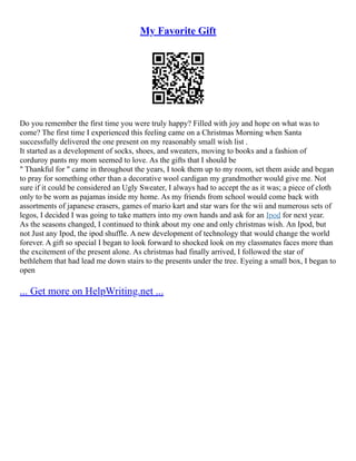 My Favorite Gift
Do you remember the first time you were truly happy? Filled with joy and hope on what was to
come? The first time I experienced this feeling came on a Christmas Morning when Santa
successfully delivered the one present on my reasonably small wish list .
It started as a development of socks, shoes, and sweaters, moving to books and a fashion of
corduroy pants my mom seemed to love. As the gifts that I should be
" Thankful for " came in throughout the years, I took them up to my room, set them aside and began
to pray for something other than a decorative wool cardigan my grandmother would give me. Not
sure if it could be considered an Ugly Sweater, I always had to accept the as it was; a piece of cloth
only to be worn as pajamas inside my home. As my friends from school would come back with
assortments of japanese erasers, games of mario kart and star wars for the wii and numerous sets of
legos, I decided I was going to take matters into my own hands and ask for an Ipod for next year.
As the seasons changed, I continued to think about my one and only christmas wish. An Ipod, but
not Just any Ipod, the ipod shuffle. A new development of technology that would change the world
forever. A gift so special I began to look forward to shocked look on my classmates faces more than
the excitement of the present alone. As christmas had finally arrived, I followed the star of
bethlehem that had lead me down stairs to the presents under the tree. Eyeing a small box, I began to
open
... Get more on HelpWriting.net ...
 