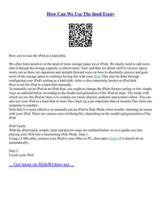 How Can We Use The Ipod Essay
How can we use the iPod as a hard disk.
We often find ourselves in the need of more storage space on or iPods. We dearly need to add more
onto it though the storage capacity is almost done. Now and then we delete stuff to recover space,
worry not as there are ingenious and straight forward ways on how to absolutely recover and gain
more of the storage space to continue having fun with your iPod. This may be done through
configuring your iPod's setting as a hard disk, what is also commonly known as iPod disk.
How to set the iPod as a hard disk manually.
To manually set an iPod as an iPod disk, you ought to change the IPods factory setting in few simple
ways as outlined below according to the model and generation of the iPod in steps. The mode with
which we use the iPod to store is to contain our music playlist, podcasts and certain videos. You can
also use your iPod as a hard disk to store files, back up your important data or transfer files from one
computer to another.
Note that it is more effective to manually put an iPod in Disk Mode when trouble–shooting an issues
with your iPod. There are various ways of doing this, depending on the model and generation of the
iPod.
iPod Touch.
With the iPod touch, simple, clear and precise steps are outlined below so as to guide you into
placing your iPod into a functioning Disk Mode. Step 1.
Using a USB cable, connect your iPod to your iMac or PC, then open iTunes if it doesn't do so
automatically.
Step 2.
Locate your iPod
... Get more on HelpWriting.net ...
 