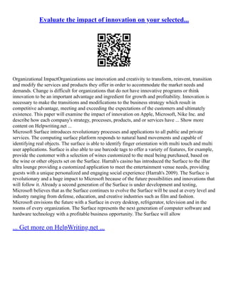 Evaluate the impact of innovation on your selected...
Organizational ImpactOrganizations use innovation and creativity to transform, reinvent, transition
and modify the services and products they offer in order to accommodate the market needs and
demands. Change is difficult for organizations that do not have innovative programs or think
innovation to be an important advantage and ingredient for growth and profitability. Innovation is
necessary to make the transitions and modifications to the business strategy which result in
competitive advantage, meeting and exceeding the expectations of the customers and ultimately
existence. This paper will examine the impact of innovation on Apple, Microsoft, Nike Inc. and
describe how each company's strategy, processes, products, and or services have ... Show more
content on Helpwriting.net ...
Microsoft Surface introduces revolutionary processes and applications to all public and private
services. The computing surface platform responds to natural hand movements and capable of
identifying real objects. The surface is able to identify finger orientation with multi touch and multi
user applications. Surface is also able to use barcode tags to offer a variety of features, for example,
provide the customer with a selection of wines customized to the meal being purchased, based on
the wine or other objects set on the Surface. Harrah's casino has introduced the Surface to the iBar
ultra lounge providing a customized application to meet the entertainment venue needs, providing
guests with a unique personalized and engaging social experience (Harrah's 2009). The Surface is
revolutionary and a huge impact to Microsoft because of the future possibilities and innovations that
will follow it. Already a second generation of the Surface is under development and testing,
Microsoft believes that as the Surface continues to evolve the Surface will be used at every level and
industry ranging from defense, education, and creative industries such as film and fashion.
Microsoft envisions the future with a Surface in every desktop, refrigerator, television and in the
rooms of every organization. The Surface represents the next generation of computer software and
hardware technology with a profitable business opportunity. The Surface will allow
... Get more on HelpWriting.net ...
 