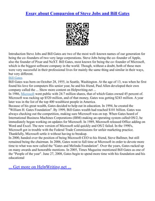 Essay about Comparsion of Steve Jobs and Bill Gates
Introduction Steve Jobs and Bill Gates are two of the most well–known names of our generation for
being the co–founders of two very large corporations. Steve Jobs being the co–founder of Apple,
also the founder of Pixar and NeXT. Bill Gates, most known for being the co–founder of Microsoft,
which is the biggest software company in the world. Though, without a doubt, both of these men
were very successful in their professional lives for mainly the same thing and similar in their ways,
but very different.
Bill Gates
Bill Gates was born on October 28, 1955, in Seattle, Washington. At the age of 13, was when he first
found his love for computers His senior year, he and his friend, Paul Allen developed their own
company called the ... Show more content on Helpwriting.net ...
In 1986, Microsoft went public with 24.7 million shares, that of which Gates owned 45 percent of.
Microsoft was racking up $520 million, and of that money, Gates was getting $243 million. A year
later was in the list of the top 400 wealthiest people in America.
Because of his great wealth, Gates decided to help out in education. In 1994, he created the
"William H. Gates Foundation". By 1999, Bill Gates wealth had reached $101 billion. Gates was
always checking out the competition, making sure Microsoft was on top. When Gates heard of
International Business Machines Corporations (IBM) making an operating system called OS/2, he
immediately began working on updates for Microsoft. In 1989, Microsoft released Office adding on
Word and Excel. The new version of Microsoft sold quickly and OS/2 failed. In the 1990's,
Microsoft got in trouble with the Federal Trade Commissions for unfair marketing practice.
Thankfully, Microsoft settle it without having to breakup.
In 2000, handed over the position of being Microsoft CEO to his friend, Steve Ballmer, but still
remained being the chairman. In 2006, Gates went to full time at Microsoft in order to devote more
time to what was now called the "Gates and Melinda Foundation". Over the years, Gates racked up
on many awards and honorable mentions. In 2005, Times Magazine mentioned Bill Gates as one of
the "People of the year". June 27, 2008, Gates begin to spend more time with his foundation and his
educational
... Get more on HelpWriting.net ...
 
