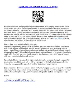 What Are The Political Factors Of Apple
For many years, new emerging technologies and innovation, fast changing businesses and social
organizations, it is crucial for a company wanting to persist and be successful in the competitive
business environment. They need to adapt, flexible, aggressive and innovative to the environment as
well as the threats globally in order to survive in this modern world (Morris and Kuratko, 2002).
Consequently, entrepreneurship has turned out to be significant as a field of research in the academic
world. Apple is one of the biggest technological designers in the world which manufactures and
markets personal computer and technological gadgets such the well know iPod, iPhone, iPad and
other hardware and software products. However, in this report,
Case ... Show more content on Helpwriting.net ...
Another important aspect is competitive regulations, taxes, government regulations, employment
policies and political stability of the entering country. For example, when Apple entering new
country it should know its regulations on imported products and tax legislations. Political instability
also can affect Apple's sales and distribution channels and trade barriers of the country. As we know
Apple is US Company and it is a big advantage for it as the country has a lot of trade agreements
with many countries including trade unions.
Technological factor – As technology is growing fast it is a big advantage for Apple because if it
continue innovates like today it will be able to keep a pace of the high technology growth in the
world. Increasing demand in technology can lead the company to new success.
Economic factor – The main economic factors can be taxation policies, economic development of a
country, exchange rate, inflation, living standards, average income. The purchasing power of buyers
and the ability of people to buy Apple's products as it targeted to medium and high class people
Growth
... Get more on HelpWriting.net ...
 