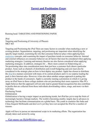 Target and Positioning Essay
Running head: TARGETING AND POSITIONING PAPER
iPod
Targeting and Positioning d University of Phoenix
MKT 463
Targeting and Positioning the iPod There are many factors to consider when marketing a new or
existing product. Segmentation, targeting, and positioning are important when identifying the
specific target market, examining the role that consumer behavior plays when applying basic
marketing concepts, and examining the impact of purchase trends on consumer behavior. Internal
and external influences on consumer behavior are all factors that must be considered when applying
marketing strategies. Learning and memory theories are also factors considered when applying
marketing strategies. In addition, strategies for ... Show more content on Helpwriting.net ...
Yet positioning takes into consideration more than just how a customer feels about a particular
product. Areas such as channels of distribution and overall budgeting and cost must also be
considered in the strategic plan on how to best deploy any product. Apple has chosen to distribute
the iPod in a manner consistent with many of its current products and it is no surprise leading the
pack is their Internet sales. However, it has also taken another unique approach to putting this
product in the hands of consumers. Apple is currently running a promotion in which it is giving
away an iPod Nano to those college students who are purchasing their more expensive Mac PCs.
Apple believes that this approach will not only lead to greater brand recognition but also contribute
to profits that are collected from those individuals downloading videos, songs, and more via their
web links.
Purchasing Trends
Globalization
Globalization is having a major impact on purchasing trends, but iPod has yet to reap the fruits of
increasingly lucrative foreign markets. The world is becoming smaller, largely due to advances in
technology that facilitate communication on a global basis. The youth in countries like India and
China frequent McDonalds and don Levi's yet they have not accepted the iPod for a number of
reasons.
Apple will have to pursue an international scope in its marketing efforts. The organization has
already taken such action by using
... Get more on HelpWriting.net ...
 