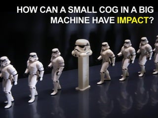 HOW CAN A SMALL COG IN A BIG
MACHINE HAVE IMPACT?
 