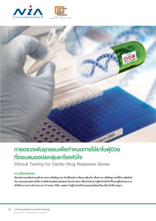 10
การตรวจพันธุกรรมเพื่อกำ�หนดการใช้ยาในผู้ป่วย
ที่ตอบสนองต่อกลุ่มยาโรคหัวใจ
Clinical Testing for Cardio Drug Response Genes
ความเป็นนวัตกรรม
เป็นนวัตกรรมระดับประเทศด้านการตรวจรหัสพันธุกรรม โดยใช้เซลล์จากเยื่อบุกระพุ้งแก้ม เพื่อตรวจหารหัสพันธุกรรมที่มีความสัมพันธ์
กับการตอบสนองต่อยายับยั้งการแข็งตัวของเลือด (warfarin) โดยจะดำ�เนินการศึกษาในตัวอย่างผู้ป่วยโรคหัวใจที่รักษาอยู่ในโรงพยาบาล
เพื่อให้สามารถทราบถึงกระบวนการกำ�หนดการใช้ยา wafarin ในผู้ป่วยโรคหัวใจและหลอดเลือดเปรียบเทียบกับวิธีมาตรฐาน
 
