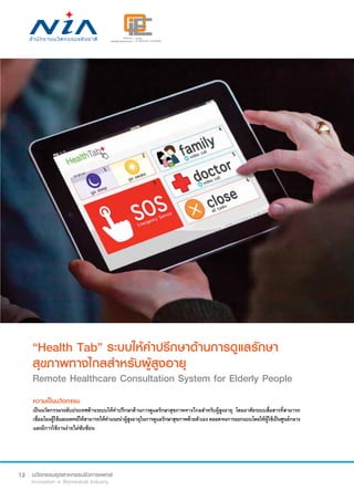 12
“Health Tab” ระบบให้คำ�ปรึกษาด้านการดูแลรักษา
สุขภาพทางไกลสำ�หรับผู้สูงอายุ
Remote Healthcare Consultation System for Elderly People
ความเป็นนวัตกรรม
เป็นนวัตกรรมระดับประเทศด้านระบบให้คำ�ปรึกษาด้านการดูแลรักษาสุขภาพทางไกลสำ�หรับผู้สูงอายุ โดยอาศัยระบบสื่อสารที่สามารถ
เชื่อมโยงผู้ใช้และแพทย์ให้สามารถให้คำ�แนะนำ�ผู้สูงอายุในการดูแลรักษาสุขภาพด้วยตัวเองตลอดจนการออกแบบโดยให้ผู้ใช้เป็นศูนย์กลาง
และมีการใช้งานง่ายไม่ซับซ้อน
 