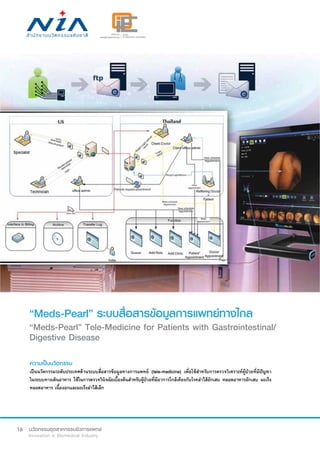 16
“Meds-Pearl” ระบบสื่อสารข้อมูลการแพทย์ทางไกล
“Meds-Pearl” Tele-Medicine for Patients with Gastrointestinal/
Digestive Disease
ความเป็นนวัตกรรม
เป็นนวัตกรรมระดับประเทศด้านระบบสื่อสารข้อมูลทางการแพทย์ (tele-medicine) เพื่อใช้สำ�หรับการตรวจวิเคราะห์ผู้ป่วยที่มีปัญหา
ในระบบทางเดินอาหาร ใช้ในการตรวจวินิจฉัยเบื้องต้นสำ�หรับผู้ป่วยที่มีอาการใกล้เคียงกับโรคลำ�ไส้อักเสบ หลอดอาหารอักเสบ มะเร็ง
หลอดอาหาร เนื้องอกและมะเร็งลำ�ไส้เล็ก
 