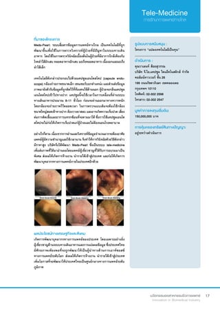 17
ที่มาของโครงการ
Meds-Pearl: ระบบสื่อสารข้อมูลการแพทย์ทางไกล เป็นเทคโนโลยีที่ถูก
พัฒนาขึ้นเพื่อใช้ในการตรวจวิเคราะห์ผู้ป่วยที่มีปัญหาในระบบทางเดิน
อาหาร โดยใช้ในการตรวจวินิจฉัยเบื้องต้นในผู้ป่วยที่มีอาการใกล้เคียงกับ
โรคลำ�ไส้อักเสบ หลอดอาหารอักเสบ มะเร็งหลอดอาหาร เนื้องอกและมะเร็ง
ลำ�ไส้เล็ก
เทคโนโลยีดังกล่าวประกอบไปด้วยแคปซูลเอนโดสโคป (capsule endo-
scope) กล้องถ่ายภาพขนาดเล็ก เซนเซอร์บอกตำ�แหน่ง และส่วนส่งข้อมูล
ภาพมายังตัวรับข้อมูลที่ถูกติดไว้ที่ท้องคนไข้ด้านนอก ผู้ป่วยจะกลืนแคปซูล
เอนโดสโคปเข้าไปทางปาก แคปซูลนี้จะใช้เวลาในการเคลื่อนที่ผ่านระบบ
ทางเดินอาหารประมาณ 8-11 ชั่วโมง ก่อนจะผ่านออกมาทางทวารหนัก
โดยกล้องจะถ่ายภาพไว้ตลอดเวลา ในการตรวจแบบเดิมจะต้องใช้กล้อง
ขนาดใหญ่สอดเข้าทางปาก ต้องวางยาสลบ และอาจเกิดความเจ็บปวด เสี่ยง
ต่อการติดเชื้อและอาการแทรกซ้อนที่จะตามมาได้ ซึ่งการใช้แคปซูลเอนโด
สโคปจะไม่ก่อให้เกิดการเจ็บปวดแก่ผู้ป่วยและไม่ต้องนอนโรงพยาบาล
อย่างไรก็ตาม เนื่องจากการอ่านและวิเคราะห์ข้อมูลจำ�นวนมากจะต้องอาศัย
แพทย์ผู้มีความชำ�นาญและใช้เวลานาน จึงทำ�ให้การวินิจฉัยดัวยวิธีดังกล่าว
มีราคาสูง บริษัทจึงได้พัฒนา Meds-Pearl ซึ่งเป็นระบบ tele-medicine
เพื่อส่งภาพที่ได้มาอ่านผลโดยแพทย์ผู้เชี่ยวชาญที่ได้รับการอบรมมาเป็น
พิเศษ ส่งผลให้เกิดการจ้างงาน นำ�รายได้เข้าสู่ประเทศ และก่อให้เกิดการ
พัฒนาบุคลากรทางการแพทย์ภายในประเทศอีกด้วย
รูปแบบการสนับสนุน :
โครงการ “แปลงเทคโนโลยีเป็นทุน”
.............................................................
ดำ�เนินการ :
คุณวาเลนท์ ส้อยสุวรรณ	
บริษัท จี.ไอ.แคปซูล ไดแอ็คโนสติกส์ จำ�กัด
คอลัมน์ทาวเวอร์ ชั้น 26
199 ถนนรัชดาภิเษก เขตคลองเตย
กรุงเทพฯ 10110
โทศัพท์: 02-302 2598
โทรสาร: 02-302 2547
.............................................................
มูลค่าการลงทุนเริ่มต้น:
150,000,000 บาท
.............................................................
การคุ้มครองทรัพย์สินทางปัญญา:
อยู่ระหว่างดำ�เนินการ
ผลประโยชน์ทางเศรษฐกิจและสังคม
เกิดการพัฒนาบุคลากรทางการแพทย์ของประเทศ โดยเฉพาะอย่างยิ่ง
ผู้เชี่ยวชาญด้านระบบทางเดินอาหารและการแปลผลข้อมูล ซึ่งประเทศไทย
มีศักยภาพเพียงพอที่จะถูกพัฒนาให้เป็นผู้นำ�ทางด้านการเอาท์ซอสซ์
ทางการแพทย์ระดับโลก ส่งผลให้เกิดการจ้างงาน นำ�รายได้เข้าสู่ประเทศ
เพิ่มโอกาสที่จะพัฒนาให้ประเทศไทยเป็นศูนย์กลางทางการแพทย์ระดับ
ภูมิภาค
 