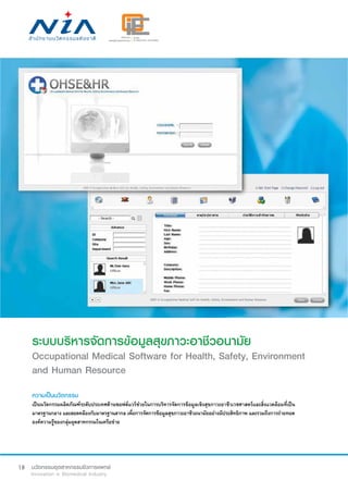 18
ระบบบริหารจัดการข้อมูลสุขภาวะอาชีวอนามัย
Occupational Medical Software for Health, Safety, Environment
and Human Resource
ความเป็นนวัตกรรม
เป็นนวัตกรรมผลิตภัณฑ์ระดับประเทศด้านซอฟต์แวร์ช่วยในการบริหารจัดการข้อมูลเชิงสุขภาวะอาชีวเวชศาสตร์และสิ่งแวดล้อมที่เป็น
มาตรฐานกลาง และสอดคล้องกับมาตรฐานสากล เพื่อการจัดการข้อมูลสุขภาวะอาชีวอนามัยอย่างมีประสิทธิภาพ และรวมถึงการถ่ายทอด
องค์ความรู้ของกลุ่มอุตสาหกรรมในเครือข่าย
 