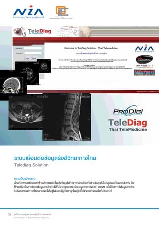 20
ระบบเชื่อมต่อข้อมูลรังสีวิทยาทางไกล
Telediag Solution
ความเป็นนวัตกรรม
เป็นนวัตกรรมระดับประเทศด้านบริการระบบเชื่อมต่อข้อมูลรังสีวิทยาทางไกลผ่านเครือข่ายอินเทอร์เน็ตในรูปแบบเว็บแอพพลิเคชัน โดย
ใช้ซอฟต์แวร์ในการจัดการข้อมูลภาพถ่ายรังสีให้ได้มาตรฐานการส่งผ่านข้อมูลทางการแพทย์ DICOM เพื่อให้บริการส่งข้อมูลภาพถ่าย
รังสีแบบครบวงจรจากโรงพยาบาลหนึ่งไปสู่รังสีแพทย์ผู้เชี่ยวชาญซึ่งอยู่อีกที่ให้สามารถวินิจฉัยโรคได้ทันท่วงที
 