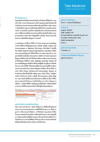 21
ที่มาของโครงการ
ในยุคสมัยที่เทคโนโลยีสารสนเทศเจริญก้าวหน้าไปอย่างไร้ขีดจำ�กัด ระบบ
บริหารจัดการงานภายในและระหว่างองค์กรทุกรูปแบบเลือกที่จะหันมาใช้
ประโยชน์จากระบบสารสนเทศบนเครือข่ายอินเทอร์เน็ตในการจัดการระบบ
การติดต่อสื่อสารและแลกเปลี่ยนข้อมูลเพื่อให้เกิดความถูกต้องแม่นยำ� 
รวดเร็ว ตรวจสอบได้ และเกิดความสอดคล้องกันภายในระบบสารสนเทศ
นอกจากนี้ในประเทศชั้นนำ�หลายประเทศทั่วโลกมุ่งเน้นที่จะพัฒนาระบบ
สารสนเทศในการบริหารจัดการข้อมูลที่มีความสำ�คัญ โดยเฉพาะอย่างยิ่ง
ในระบบการติดต่อสื่อสารข้อมูลทางการแพทย์
การส่งข้อมูลทางรังสีวิทยาได้มีการกำ�หนดมาตรฐานสากลของข้อมูล
ภาพถ่ายรังสีวิทยาให้อยู่ในรูปแบบของ DICOM (Digital Imaging and
Communications in Medicine) หรือมาตรฐาน ISO12052 กำ�หนดขึ้น
โดย NEMA (National Electrical Manufacturers Association) ซึ่งเป็น
หน่วยงานของสหรัฐอเมริกาที่มีหน้าที่ในการกำ�หนดมาตรฐานต่างๆ ของ
อุปกรณ์อิเล็กทรอนิกส์หลากหลายประเภท เมื่อมีการกำ�หนดมาตรฐานของ
ข้อมูลทางรังสีวิทยาแล้ว จึงทำ�ให้เกิดแนวคิดในการพัฒนาระบบสารสนเทศ
สำ�หรับข้อมูลทางรังสีวิทยา (RIS: Radiology Information System) ให้
สามารถส่งต่อข้อมูลทางรังสีวิทยาให้กับแพทย์ผู้เชี่ยวชาญที่สามารถวินิจฉัย
โรคจากภายถ่ายรังสีได้ ซึ่งในประเทศชั้นนำ�หลายประเทศได้มีการพัฒนา
ระบบสารสนเทศสำ�หรับการส่งผ่านข้อมูลทางรังสีวิทยาขึ้นเองที่เรียกว่า
ระบบ PACS (Picture Archiving and Communication System) แต่
สำ�หรับประเทศไทยนั้นยังไม่มีการพัฒนาระบบ PACS ขึ้นเอง จึงยังต้อง
อาศัยการนำ�เข้าระบบ PACS มาติดตั้ง ซึ่งราคาของระบบ PACS นั้นสูง
มาก ระบบ PACS จึงมีใช้งานเฉพาะในโรงพยาบาลชั้นนำ�เท่านั้น ทำ�ให้โรง
พยาบาลชุมชนทั่วไปส่วนมากจึงยังไม่มีระบบการจัดการข้อมูลทาง
รังสีวิทยา และยังคงใช้วิธีการส่งข้อมูลแบบดั้งเดิมคือการจัดส่งแผ่นฟิลม์
ภายถ่ายทางรังสีวิทยาโดยตรงหรือฝากให้กับผู้ป่วยเป็นคนจัดส่งเอง
รูปแบบการสนับสนุน :
โครงการ “แปลงเทคโนโลยีเป็นทุน”
.............................................................
ดำ�เนินการ :
คุณสุรชน กัณวิจิตร์  	 	
บริษัท โปรดิจิส์ จำ�กัด
22 ซอยสามัคคี 49 ถนนสามัคคี ตำ�บลท่าทราย
อำ�เภอเมือง จังหวัดนนทบุรี 11000
โทศัพท์: 02-589 6316
โทรสาร: -
.............................................................
มูลค่าการลงทุนเริ่มต้น:
1,010,000 บาท
.............................................................
การคุ้มครองทรัพย์สินทางปัญญา:
อยู่ระหว่างดำ�เนินการ
ผลประโยชน์ทางเศรษฐกิจและสังคม
เป็นการลดการนำ�เข้าระบบ PACS ซึ่งต้องทำ�การสั่งซื้อเครื่องเซิฟเวอร์
เฉพาะทางจากต่างประเทศและทำ�การติดตั้งให้กับโรงพยาบาล ซึ่งมีราคา
สูงกว่าการใช้งานผ่านเว็บไซต์มาก ทำ�ให้เกิดโอกาสและช่องทางให้กับ
โรงพยาบาลชุมชนทั่วประเทศในการเชื่อมต่อกับโรงพยาบาลขนาดใหญ่ที่มี
ความพร้อมและมีแพทย์ผู้เชี่ยวชาญเฉพาะด้านสำ�หรับช่วยเหลือด้านการ
วินิจฉัยโรคจากภาพถ่ายรังสีได้อย่างทันท่วงที เนื่องจากในประเทศไทยยัง
มีรังสีแพทย์ไม่เพียงพอกับความต้องการทั่วทั้งประเทศ
 