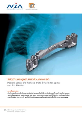 22
วัสดุดามกระดูกสันหลังส่วนคอและอก
Pedicle Screw and Cervical Plate System for Spinal
and Rib Fixation
ความเป็นนวัตกรรม
เป็นนวัตกรรมระดับประเทศด้านวัสดุดามกระดูกสันหลังส่วนคอและอกในเด็กที่มีกระดูกสันหลังคดและซี่โครงติดกัน โดยเป็นการออกแบบ
ชุดอุปกรณ์ pedicle screw system, cervical plate system และ Si-ARSD rib bar ซึ่งจะทำ�ให้แพทย์สามารถขยับและปรับเคลื่อน
กระดูกซี่โครงได้อย่างสะดวกมากขึ้น วัสดุที่ใช้เป็นไทเทเทียมและสแตนเลสที่มีความเข้ากันได้กับเนื้อเยื่อในร่างกาย (biocompatible)
 