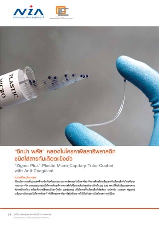 24
“ซิกม่า พลัส” หลอดไมโครคาพิลลารีพลาสติก
ชนิดใส่สารกันเลือดแข็งตัว
“Zigma Plus” Plastic Micro-Capillary Tube Coated
with Anti-Coagulant
ความเป็นนวัตกรรม
เป็นนวัตกรรมระดับประเทศด้านผลิตภัณฑ์และกระบวนการผลิตหลอดไมโครคาพิลลารีพลาสติกชนิดเคลือบสารกันเลือดแข็งตัว โดยพัฒนา
กระบวนการรีด (extrusion) หลอดไมโครคาพิลลารีจากพลาสติกให้มีขนาดเส้นผ่าศูนย์กลางด้านใน (d) 0.90 mm มีพื้นผิวเรียบและทนทาน
ต่อการปั่นเหวี่ยง พร้อมทั้งการใช้ระบบอัลตราโซนิค (ultrasonic) เพื่อฉีดสารกันเลือดแข็งตัวโซเดียม เฮปพาริน (sodium heparin)
เคลือบภายในหลอดไมโครคาพิลลารี ทำ�ให้หลอดคาพิลลารีชนิดนี้สามารถใช้เก็บตัวอย่างเลือดโดยตรงจากผู้ป่วย
 