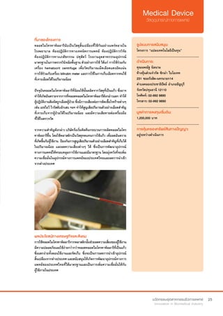 25
ที่มาของโครงการ
หลอดไมโครคาพิลลารีนับเป็นวัสดุสิ้นเปลืองที่ใช้กันอย่างแพร่หลายใน
โรงพยาบาล ห้องปฏิบัติการทางเทคนิคการแพทย์ ห้องปฏิบัติการวิจัย
ห้องปฏิบัติการทางเภสัชกรรม ปศุสัตว์ โรงงานอุตสาหกรรมอุปกรณ์
มาตรฐานในการตรวจวินิจฉัยพื้นฐาน ตัวอย่างการใช้ ได้แก่ การใช้ร่วมกับ
เครื่อง hematocrit centrifuge เพื่อวัดปริมาณเม็ดเลือดแดงอัดแน่น
การใช้ร่วมกับเครื่อง bilirubin meter และการใช้ในการเก็บเลือดจากคนไข้
ที่เจาะเลือดได้ในปริมาณน้อย
ปัจจุบันหลอดไมโครคาพิลลารีที่นิยมใช้นั้นผลิตจากวัสดุที่เป็นแก้ว ซึ่งอาจ
ทำ�ให้เกิดอันตรายจากการที่หลอดหลอดไมโครคาพิลลารีดังกล่าวแตก ทำ�ให้
ผู้ปฏิบัติงานสัมผัสถูกเลือดผู้ป่วย ซึ่งมีภาวะเสียงต่อการติดเชื้อโรคร้ายต่างๆ
เช่น เอชไอวี ไวรัสตับอักเสบ ฯลฯ ทำ�ให้สูญเสียปริมาณตัวอย่างเลือดสำ�คัญ
ที่เจาะเก็บจากผู้ป่วยได้ในปริมาณน้อย และมีความเสียหายต่อเครื่องมือ
ที่ใช้ในตรวจวัด
จากความสำ�คัญดังกล่าว บริษัทจึงเริ่มคิดค้นกระบวนการผลิตหลอดไมโคร
คาพิลลารีขึ้น โดยใช้พลาสติกเป็นวัสดุทดแทนการใช้แก้ว เพื่อลดอันตราย
ที่เกิดขึ้นกับผู้ใช้งาน ป้องกันการสูญเสียปริมาณตัวอย่างเลือดสำ�คัญที่เก็บได้
ในปริมาณน้อย และลดความเสี่ยงต่างๆ ได้ ซึ่งเป็นการพัฒนาอุปกรณ์
ทางการแพทย์ให้ครอบคลุมการใช้งานและมีมาตรฐาน โดยมุ่งหวังที่จะเพิ่ม
ความเชื่อมั่นในอุปกรณ์ทางการแพทย์ของประเทศไทยและลดการนำ�เข้า
จากต่างประเทศ
รูปแบบการสนับสนุน:
โครงการ “แปลงเทคโนโลยีเป็นทุน”
.............................................................
ดำ�เนินการ:
คุณนพณัฐ นิลนาม
ห้างหุ้นส่วนจำ�กัด ซิกม่า ไบโอเทค
231 ซอยรังสิต-นครนายก14
ตำ�บลคลองประชาธิปัตย์ อำ�เภอธัญบุรี
จังหวัดปทุมธานี 12110
โทศัพท์: 02-992 9890
โทรสาร: 02-992 9890
.............................................................
มูลค่าการลงทุนเริ่มต้น:
1,200,000 บาท
.............................................................
การคุ้มครองทรัพย์สินทางปัญญา:
อยู่ระหว่างดำ�เนินการ
ผลประโยชน์ทางเศรษฐกิจและสังคม
การใช้หลอดไมโครคาพิลลารีจากพลาสติกนั้นช่วยลดความเสี่ยงของผู้ใช้งาน
มีความปลอดภัยและใช้ง่ายกว่ากว่าหลอดหลอดไมโครคาพิลลารีที่เป็นแก้ว
ซึ่งแตกง่ายทั้งตอนใช้งานและจัดเก็บ ซึ่งจะเป็นการลดการนำ�เข้าอุปกรณ์
สิ้นเปลืองจากต่างประเทศ และสนับสนุนให้เกิดการพัฒนาอุปกรณ์ทางการ
แพทย์ของประเทศไทยที่ได้มาตรฐานและเป็นการเพิ่มความเชื่อมั่นให้กับ
ผู้ใช้ภายในประเทศ
 